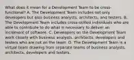 What does it mean for a Development Team to be cross-functional? A. The Development Team includes not only developers but also business analysts, architects, and testers. B. The Development Team includes cross-skilled individuals who are able to contribute to do what is necessary to deliver an increment of software. C. Developers on the Development Team work closely with business analysts, architects, developers and testers who are not on the team. D. The Development Team is a virtual team drawing from separate teams of business analysts, architects, developers and testers.