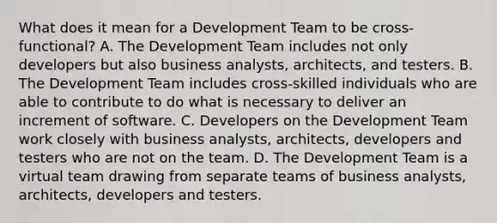 What does it mean for a Development Team to be cross-functional? A. The Development Team includes not only developers but also business analysts, architects, and testers. B. The Development Team includes cross-skilled individuals who are able to contribute to do what is necessary to deliver an increment of software. C. Developers on the Development Team work closely with business analysts, architects, developers and testers who are not on the team. D. The Development Team is a virtual team drawing from separate teams of business analysts, architects, developers and testers.