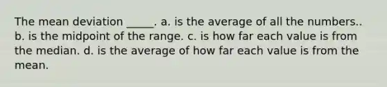 The mean deviation _____. a. is the average of all the numbers.. b. is the midpoint of the range. c. is how far each value is from the median. d. is the average of how far each value is from the mean.