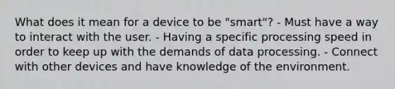 What does it mean for a device to be "smart"? - Must have a way to interact with the user. - Having a specific processing speed in order to keep up with the demands of data processing. - Connect with other devices and have knowledge of the environment.