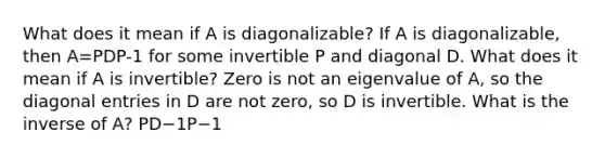 What does it mean if A is​ diagonalizable? If A is​ diagonalizable, then A=PDP-1 for some invertible P and diagonal D. What does it mean if A is​ invertible? Zero is not an eigenvalue of​ A, so the diagonal entries in D are not​ zero, so D is invertible. What is the inverse of​ A? PD−1P−1