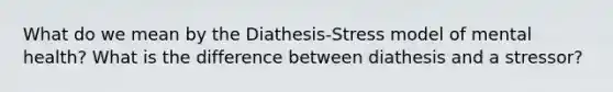 What do we mean by the Diathesis-Stress model of mental health? What is the difference between diathesis and a stressor?