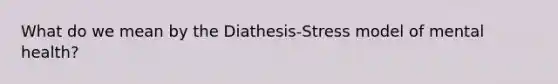 What do we mean by the Diathesis-Stress model of mental health?