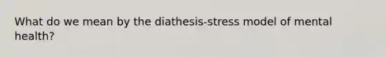 What do we mean by the diathesis-stress model of mental health?