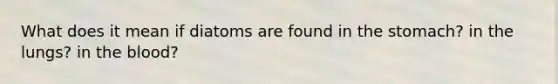 What does it mean if diatoms are found in the stomach? in the lungs? in the blood?