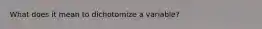 What does it mean to dichotomize a variable?