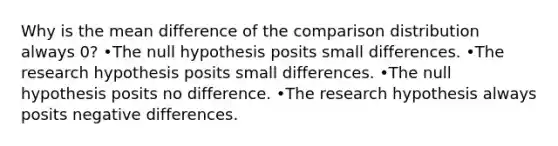 Why is the mean difference of the comparison distribution always 0? •The null hypothesis posits small differences. •The research hypothesis posits small differences. •The null hypothesis posits no difference. •The research hypothesis always posits negative differences.