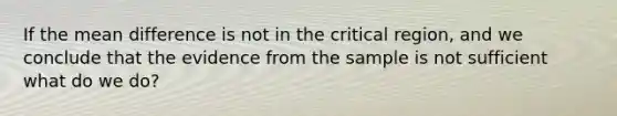 If the mean difference is not in the critical region, and we conclude that the evidence from the sample is not sufficient what do we do?