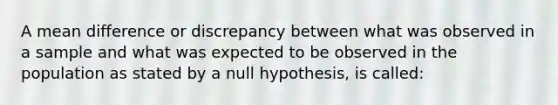 A mean difference or discrepancy between what was observed in a sample and what was expected to be observed in the population as stated by a null hypothesis, is called: