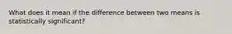 What does it mean if the difference between two means is statistically significant?