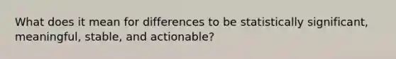 What does it mean for differences to be statistically significant, meaningful, stable, and actionable?