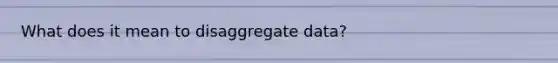 What does it mean to disaggregate data?