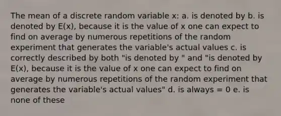 The mean of a discrete random variable x: a. is denoted by b. is denoted by E(x), because it is the value of x one can expect to find on average by numerous repetitions of the random experiment that generates the variable's actual values c. is correctly described by both "is denoted by " and "is denoted by E(x), because it is the value of x one can expect to find on average by numerous repetitions of the random experiment that generates the variable's actual values" d. is always = 0 e. is none of these