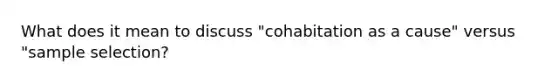 What does it mean to discuss "cohabitation as a cause" versus "sample selection?