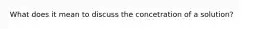 What does it mean to discuss the concetration of a solution?
