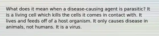 What does it mean when a disease-causing agent is parasitic? It is a living cell which kills the cells it comes in contact with. It lives and feeds off of a host organism. It only causes disease in animals, not humans. It is a virus.