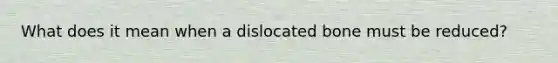 What does it mean when a dislocated bone must be reduced?