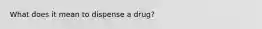 What does it mean to dispense a drug?