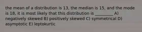 the mean of a distribution is 13, the median is 15, and the mode is 18, it is most likely that this distribution is _________ A) negatively skewed B) positively skewed C) symmetrical D) asymptotic E) leptokurtic