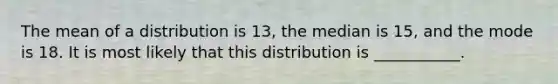 The mean of a distribution is 13, the median is 15, and the mode is 18. It is most likely that this distribution is ___________.