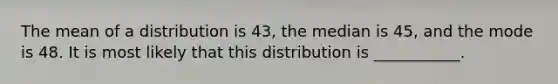 The mean of a distribution is 43, the median is 45, and the mode is 48. It is most likely that this distribution is ___________.