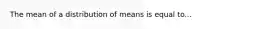 The mean of a distribution of means is equal to...