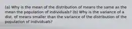 (a) Why is the mean of the distribution of means the same as the mean the population of individuals? (b) Why is the variance of a dist. of means smaller than the variance of the distribution of the population of individuals?