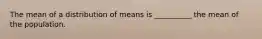 The mean of a distribution of means is __________ the mean of the population.