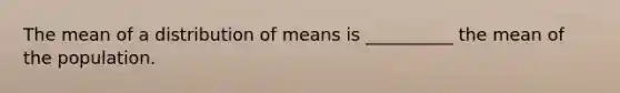 The mean of a distribution of means is __________ the mean of the population.