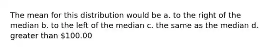 The mean for this distribution would be a. to the right of the median b. to the left of the median c. the same as the median d. greater than 100.00