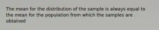 The mean for the distribution of the sample is always equal to the mean for the population from which the samples are obtained