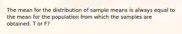 The mean for the distribution of sample means is always equal to the mean for the population from which the samples are obtained. T or F?