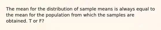 The mean for the distribution of sample means is always equal to the mean for the population from which the samples are obtained. T or F?