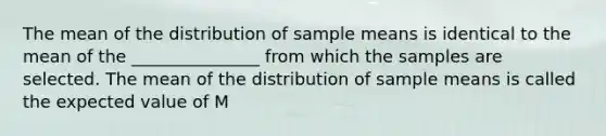 The mean of the distribution of sample means is identical to the mean of the _______________ from which the samples are selected. The mean of the distribution of sample means is called the expected value of M