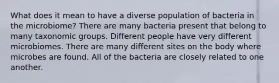 What does it mean to have a diverse population of bacteria in the microbiome? There are many bacteria present that belong to many taxonomic groups. Different people have very different microbiomes. There are many different sites on the body where microbes are found. All of the bacteria are closely related to one another.