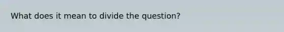 What does it mean to divide the question?