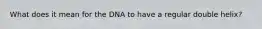 What does it mean for the DNA to have a regular double helix?