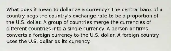 What does it mean to dollarize a currency? The central bank of a country pegs the country's exchange rate to be a proportion of the U.S. dollar. A group of countries merge the currencies of different countries into a single currency. A person or firms converts a foreign currency to the U.S. dollar. A foreign country uses the U.S. dollar as its currency.