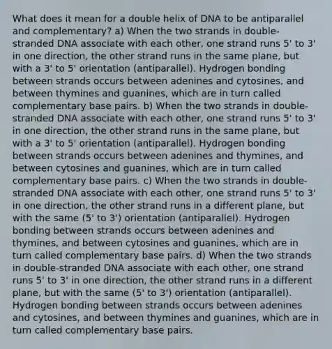 What does it mean for a double helix of DNA to be antiparallel and complementary? a) When the two strands in double-stranded DNA associate with each other, one strand runs 5' to 3' in one direction, the other strand runs in the same plane, but with a 3' to 5' orientation (antiparallel). Hydrogen bonding between strands occurs between adenines and cytosines, and between thymines and guanines, which are in turn called complementary base pairs. b) When the two strands in double-stranded DNA associate with each other, one strand runs 5' to 3' in one direction, the other strand runs in the same plane, but with a 3' to 5' orientation (antiparallel). Hydrogen bonding between strands occurs between adenines and thymines, and between cytosines and guanines, which are in turn called complementary base pairs. c) When the two strands in double-stranded DNA associate with each other, one strand runs 5' to 3' in one direction, the other strand runs in a different plane, but with the same (5' to 3') orientation (antiparallel). Hydrogen bonding between strands occurs between adenines and thymines, and between cytosines and guanines, which are in turn called complementary base pairs. d) When the two strands in double-stranded DNA associate with each other, one strand runs 5' to 3' in one direction, the other strand runs in a different plane, but with the same (5' to 3') orientation (antiparallel). Hydrogen bonding between strands occurs between adenines and cytosines, and between thymines and guanines, which are in turn called complementary base pairs.