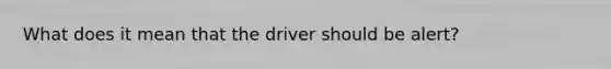 What does it mean that the driver should be alert?