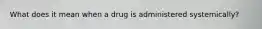 What does it mean when a drug is administered systemically?