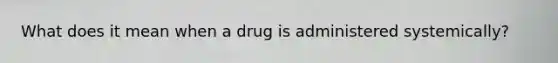 What does it mean when a drug is administered systemically?