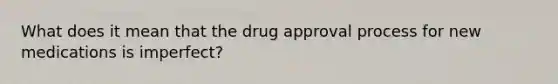 What does it mean that the drug approval process for new medications is imperfect?