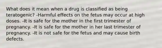 What does it mean when a drug is classified as being teratogenic? -Harmful effects on the fetus may occur at high doses. -It is safe for the mother in the first trimester of pregnancy. -It is safe for the mother in her last trimester of pregnancy. -It is not safe for the fetus and may cause birth defects.