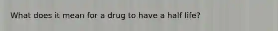 What does it mean for a drug to have a half life?