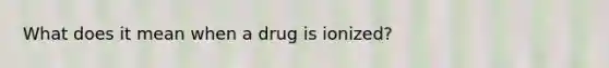 What does it mean when a drug is ionized?