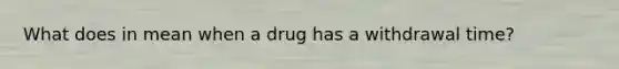 What does in mean when a drug has a withdrawal time?