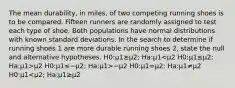 The mean durability, in miles, of two competing running shoes is to be compared. Fifteen runners are randomly assigned to test each type of shoe. Both populations have normal distributions with known standard deviations. In the search to determine if running shoes 1 are more durable running shoes 2, state the null and alternative hypotheses. H0:μ1≥μ2; Ha:μ1 μ2 H0:μ1≤−μ2; Ha:μ1>−μ2 H0:μ1=μ2; Ha:μ1≠μ2 H0:μ1<μ2; Ha:μ1≥μ2