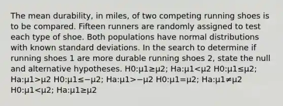 The mean durability, in miles, of two competing running shoes is to be compared. Fifteen runners are randomly assigned to test each type of shoe. Both populations have normal distributions with known standard deviations. In the search to determine if running shoes 1 are more durable running shoes 2, state the null and alternative hypotheses. H0:μ1≥μ2; Ha:μ1 μ2 H0:μ1≤−μ2; Ha:μ1>−μ2 H0:μ1=μ2; Ha:μ1≠μ2 H0:μ1<μ2; Ha:μ1≥μ2