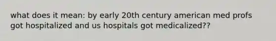 what does it mean: by early 20th century american med profs got hospitalized and us hospitals got medicalized??